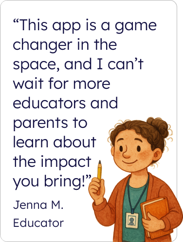 This app is a game changer in the space and I can’t wait for more educators and parents to learn about the impact you bring! Jenna M. Educator